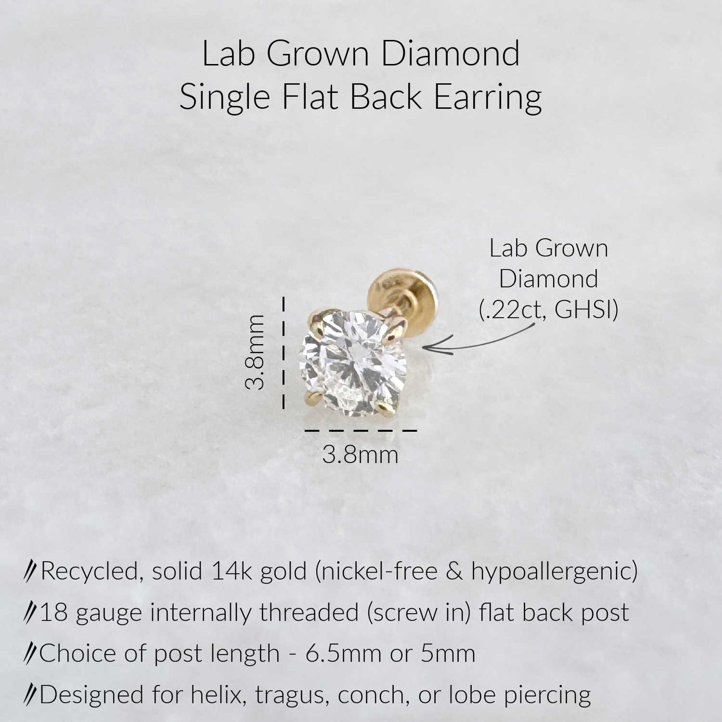 A lab-grown diamond single flat back earring. The earring is made of recycled, solid 14k gold and is nickel-free and hypoallergenic. It features an 18 gauge internally threaded flat back post. The post length is available in 6.5mm or 5mm. The diamond is .22ct, GHSI, and designed for helix, tragus, conch, or lobe piercing.